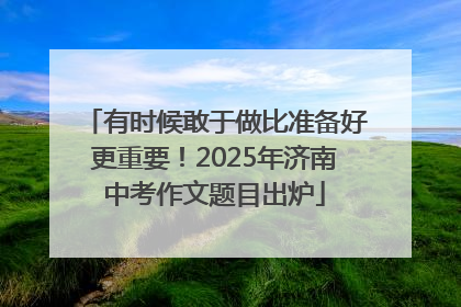 有时候敢于做比准备好更重要！2025年济南中考作文题目出炉