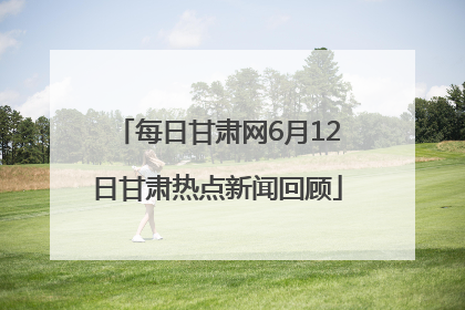 每日甘肃网6月12日甘肃热点新闻回顾
