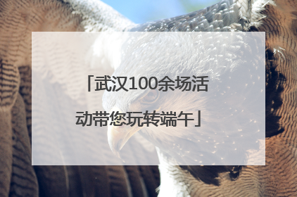 武汉100余场活动带您玩转端午
