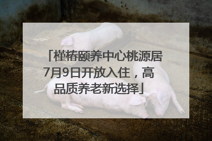槿椿颐养中心桃源居7月9日开放入住，高品质养老新选择