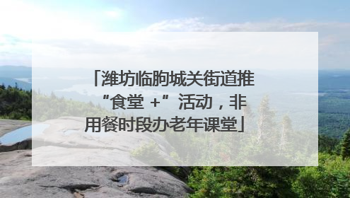 潍坊临朐城关街道推“食堂 +”活动，非用餐时段办老年课堂