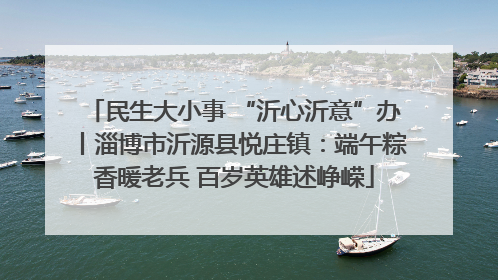 民生大小事 “沂心沂意”办丨淄博市沂源县悦庄镇：端午粽香暖老兵 百岁英雄述峥嵘