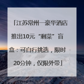 江苏常州一豪华酒店推出10元“剩菜”盲盒：可自行挑选，限时20分钟，仅限外带
