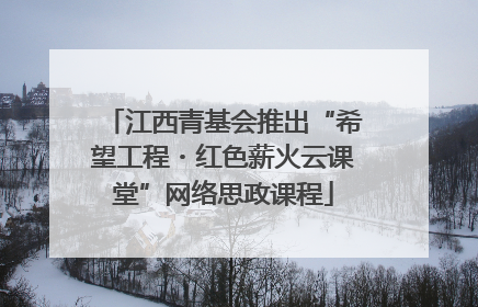 江西青基会推出“希望工程・红色薪火云课堂”网络思政课程
