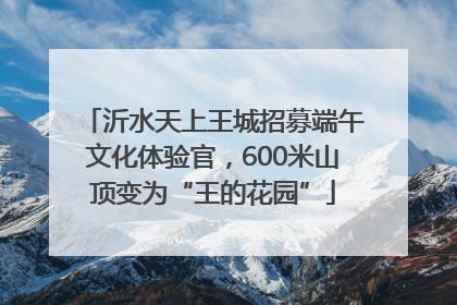 沂水天上王城招募端午文化体验官，600米山顶变为“王的花园”