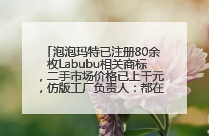 泡泡玛特已注册80余枚Labubu相关商标，二手市场价格已上千元，仿版工厂负责人：都在欠货，根本不够分