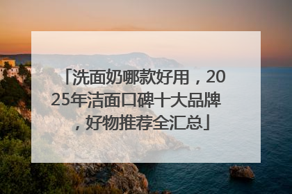 洗面奶哪款好用，2025年洁面口碑十大品牌，好物推荐全汇总