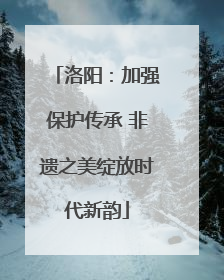 洛阳：加强保护传承 非遗之美绽放时代新韵