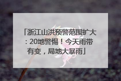 浙江山洪预警范围扩大：20地警惕！今天雨带有变，局地大暴雨