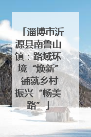 淄博市沂源县南鲁山镇：路域环境“焕新” 铺就乡村振兴“畅美路”