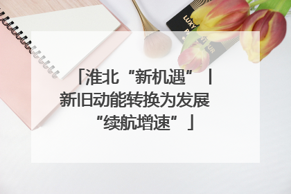 淮北“新机遇”丨新旧动能转换为发展“续航增速”