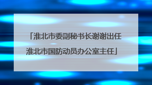 淮北市委副秘书长谢谢出任淮北市国防动员办公室主任