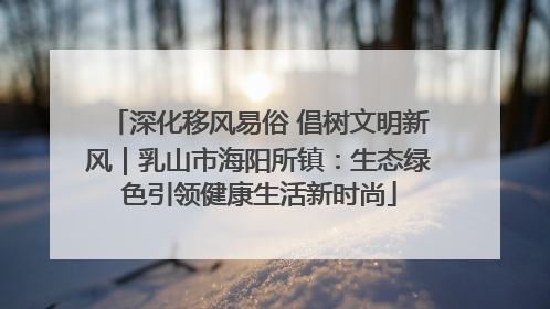 深化移风易俗 倡树文明新风｜乳山市海阳所镇：生态绿色引领健康生活新时尚