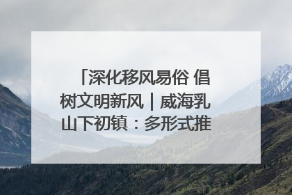 深化移风易俗 倡树文明新风｜威海乳山下初镇：多形式推进移风易俗 共筑文明和谐新风尚