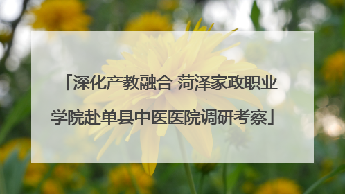 深化产教融合 菏泽家政职业学院赴单县中医医院调研考察