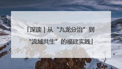 深读｜从“九龙分治”到“流域共生”的福建实践