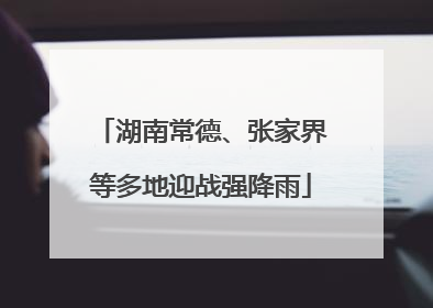 湖南常德、张家界等多地迎战强降雨