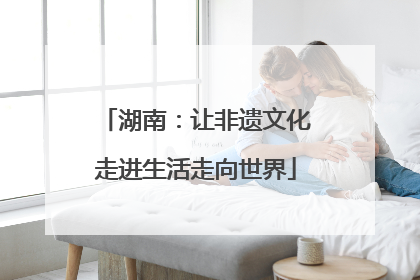 湖南：让非遗文化走进生活走向世界
