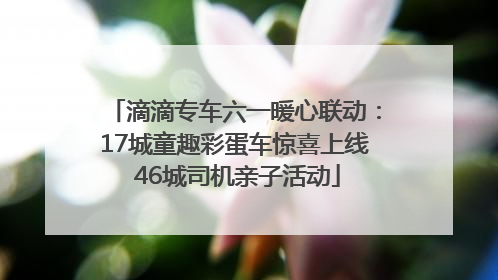 滴滴专车六一暖心联动：17城童趣彩蛋车惊喜上线 46城司机亲子活动