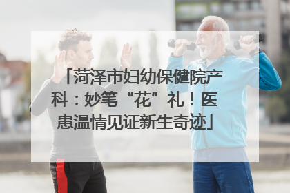 菏泽市妇幼保健院产科：妙笔“花”礼！医患温情见证新生奇迹