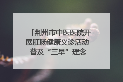 荆州市中医医院开展肛肠健康义诊活动 普及“三早”理念 传递健康生活
