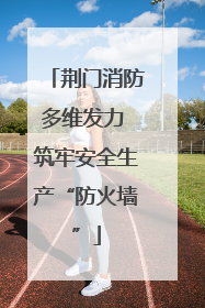 荆门消防多维发力 筑牢安全生产“防火墙”