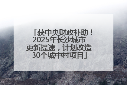 获中央财政补助！2025年长沙城市更新提速，计划改造30个城中村项目
