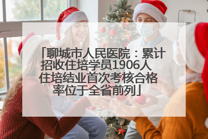 聊城市人民医院：累计招收住培学员1906人 住培结业首次考核合格率位于全省前列