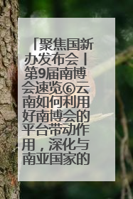 聚焦国新办发布会丨第9届南博会速览⑥云南如何利用好南博会的平台带动作用，深化与南亚国家的交流与合作？