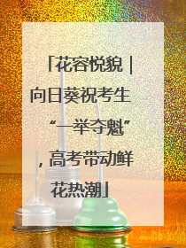 花容悦貌｜向日葵祝考生“一举夺魁”，高考带动鲜花热潮