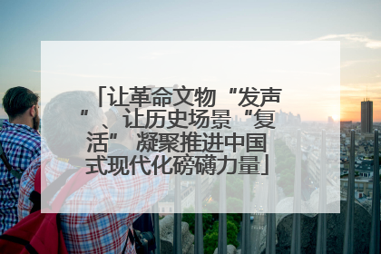 让革命文物“发声”、让历史场景“复活” 凝聚推进中国式现代化磅礴力量