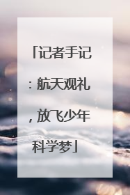 记者手记：航天观礼，放飞少年科学梦