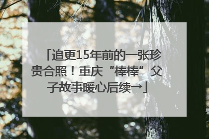 追更15年前的一张珍贵合照！重庆“棒棒”父子故事暖心后续→