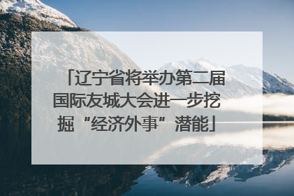 辽宁省将举办第二届国际友城大会进一步挖掘“经济外事”潜能