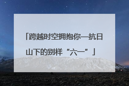 跨越时空拥抱你—抗日山下的别样“六一”