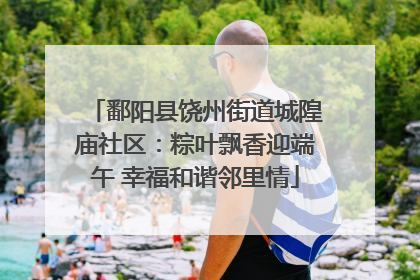 鄱阳县饶州街道城隍庙社区：粽叶飘香迎端午 幸福和谐邻里情