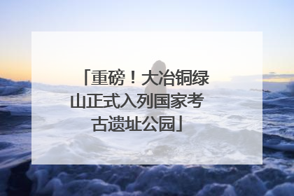 重磅！大冶铜绿山正式入列国家考古遗址公园