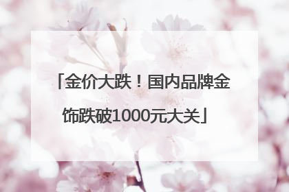 金价大跌！国内品牌金饰跌破1000元大关
