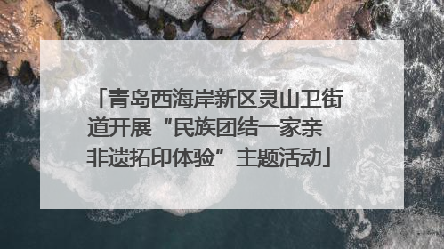 青岛西海岸新区灵山卫街道开展“民族团结一家亲 非遗拓印体验”主题活动