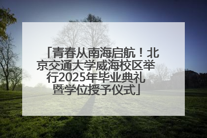 青春从南海启航！北京交通大学威海校区举行2025年毕业典礼暨学位授予仪式