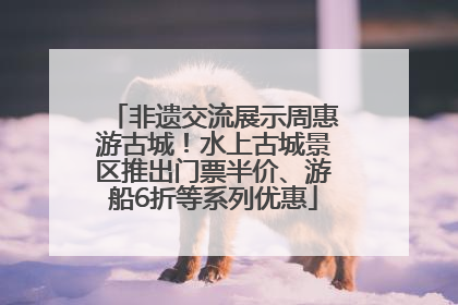 非遗交流展示周惠游古城！水上古城景区推出门票半价、游船6折等系列优惠