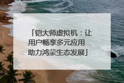 铠大师虚拟机：让用户畅享多元应用 助力鸿蒙生态发展