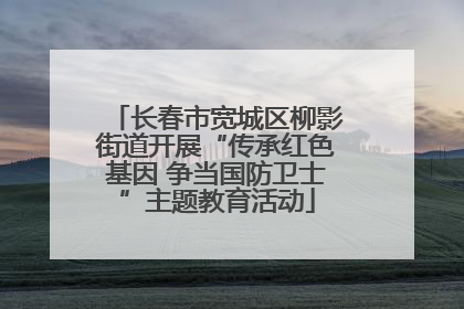 长春市宽城区柳影街道开展“传承红色基因 争当国防卫士”主题教育活动
