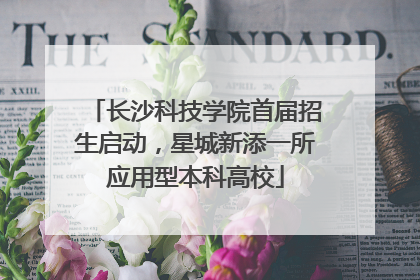 长沙科技学院首届招生启动，星城新添一所应用型本科高校