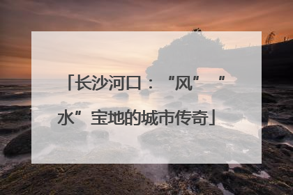 长沙河口：“风”“水”宝地的城市传奇