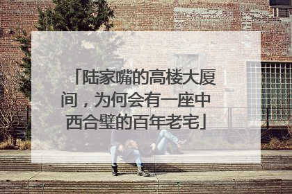 陆家嘴的高楼大厦间，为何会有一座中西合璧的百年老宅