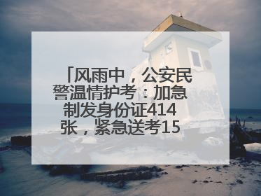 风雨中，公安民警温情护考：加急制发身份证414张，紧急送考1590人次