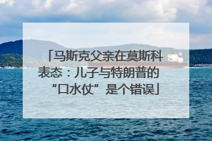 马斯克父亲在莫斯科表态：儿子与特朗普的“口水仗”是个错误