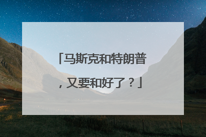 马斯克和特朗普，又要和好了？