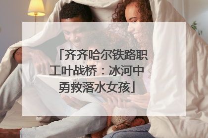 齐齐哈尔铁路职工叶战桥：冰河中勇救落水女孩